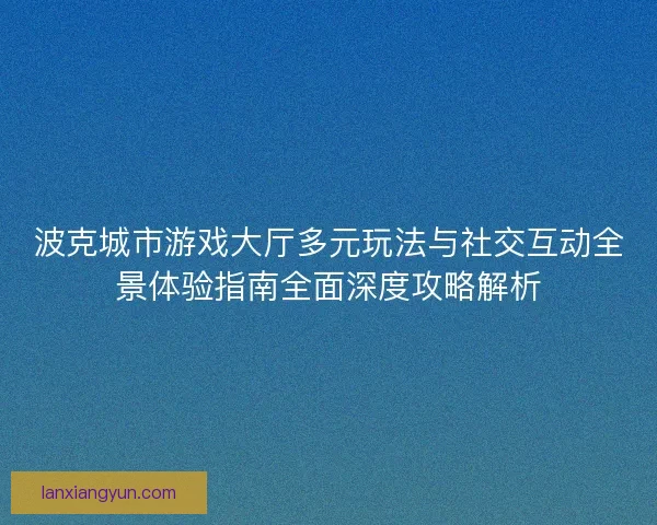 波克城市游戏大厅多元玩法与社交互动全景体验指南全面深度攻略解析