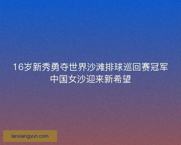 16岁新秀勇夺世界沙滩排球巡回赛冠军中国女沙迎来新希望