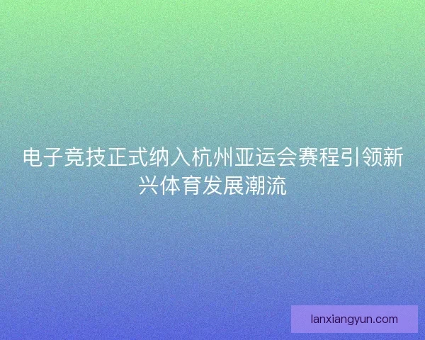 电子竞技正式纳入杭州亚运会赛程引领新兴体育发展潮流