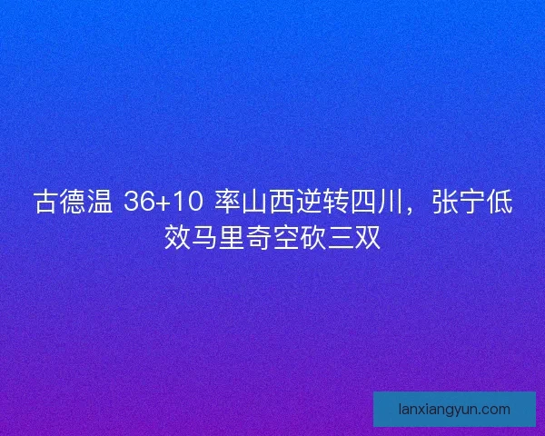 古德温 36+10 率山西逆转四川，张宁低效马里奇空砍三双