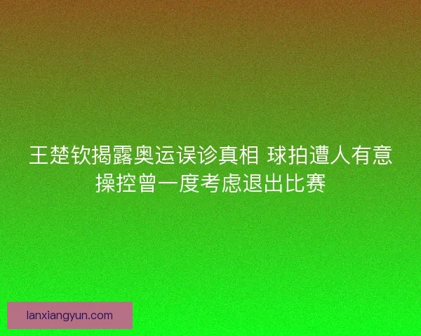王楚钦揭露奥运误诊真相 球拍遭人有意操控曾一度考虑退出比赛