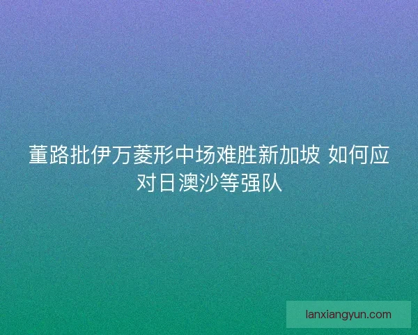 董路批伊万菱形中场难胜新加坡 如何应对日澳沙等强队