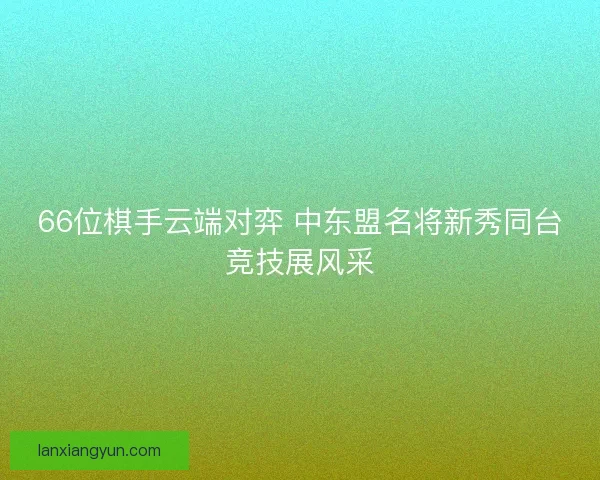 66位棋手云端对弈 中东盟名将新秀同台竞技展风采