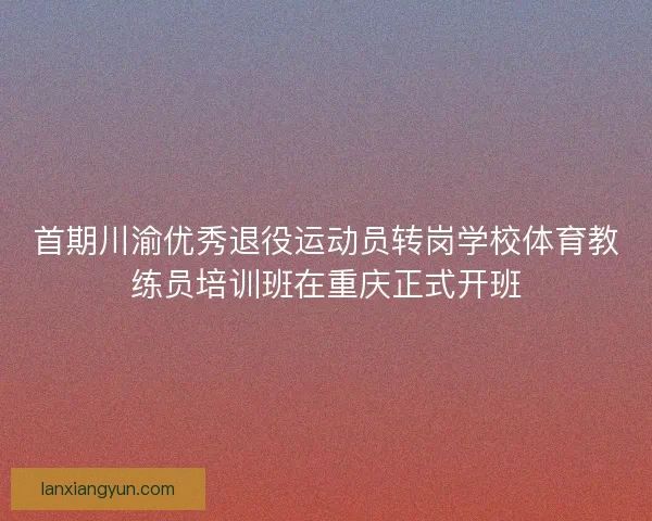 首期川渝优秀退役运动员转岗学校体育教练员培训班在重庆正式开班