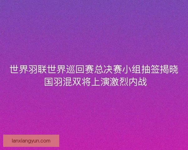 世界羽联世界巡回赛总决赛小组抽签揭晓 国羽混双将上演激烈内战