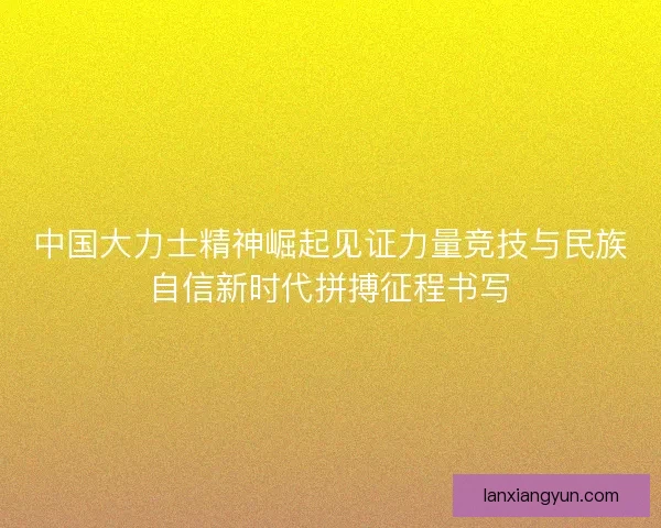 中国大力士精神崛起见证力量竞技与民族自信新时代拼搏征程书写