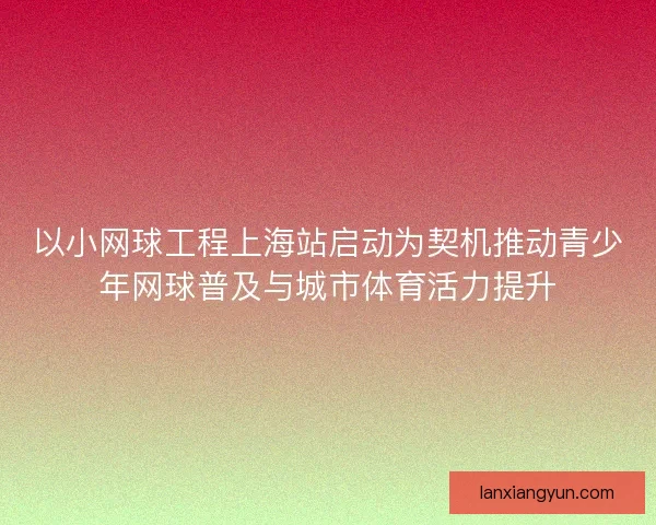 以小网球工程上海站启动为契机推动青少年网球普及与城市体育活力提升