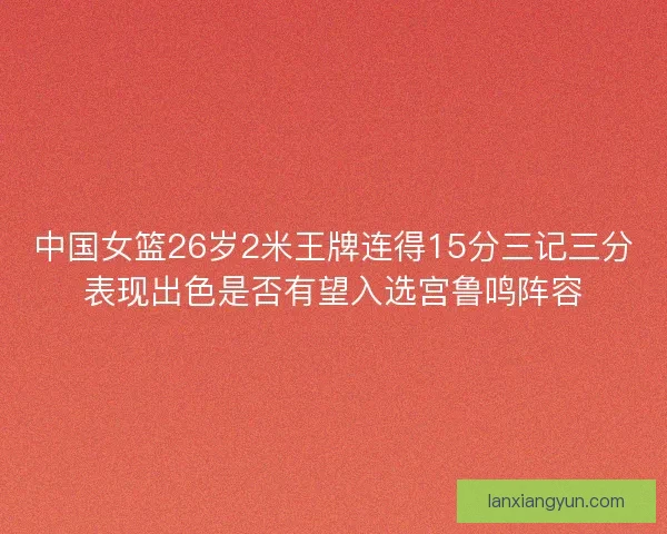 中国女篮26岁2米王牌连得15分三记三分表现出色是否有望入选宫鲁鸣阵容