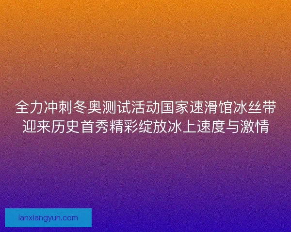 全力冲刺冬奥测试活动国家速滑馆冰丝带迎来历史首秀精彩绽放冰上速度与激情