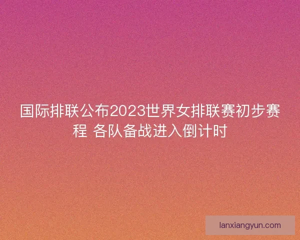国际排联公布2023世界女排联赛初步赛程 各队备战进入倒计时